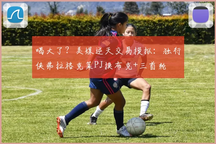 喝大了？美媒逆天交易模拟：独行侠弗拉格克莱PJ换布克+三首轮