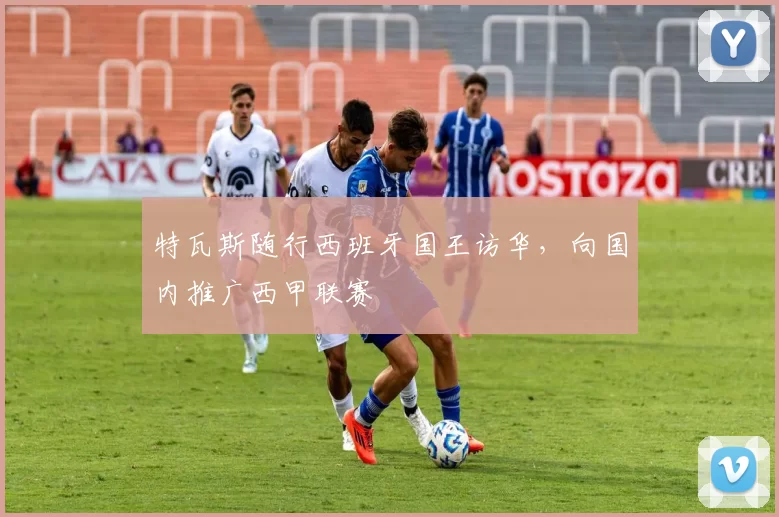 特瓦斯随行西班牙国王访华，向国内推广西甲联赛