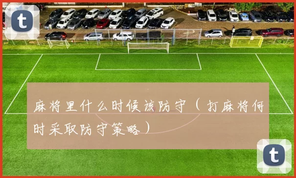 麻将里什么时候该防守（打麻将何时采取防守策略）