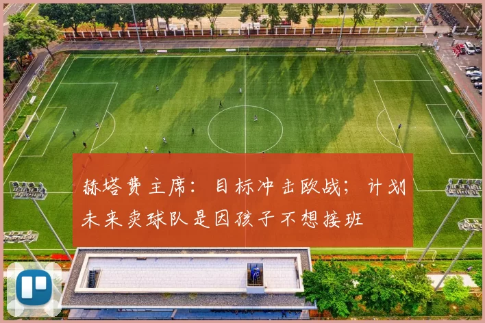 赫塔费主席：目标冲击欧战；计划未来卖球队是因孩子不想接班