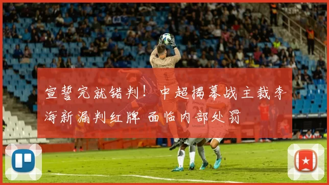 宣誓完就错判！中超揭幕战主裁李海新漏判红牌 面临内部处罚