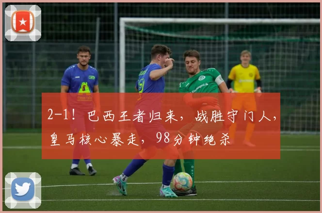 2-1！巴西王者归来，战胜守门人，皇马核心暴走，98分钟绝杀