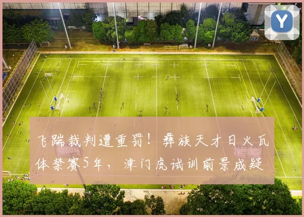 飞踹裁判遭重罚！彝族天才日火瓦体禁赛5年，津门虎试训前景成疑