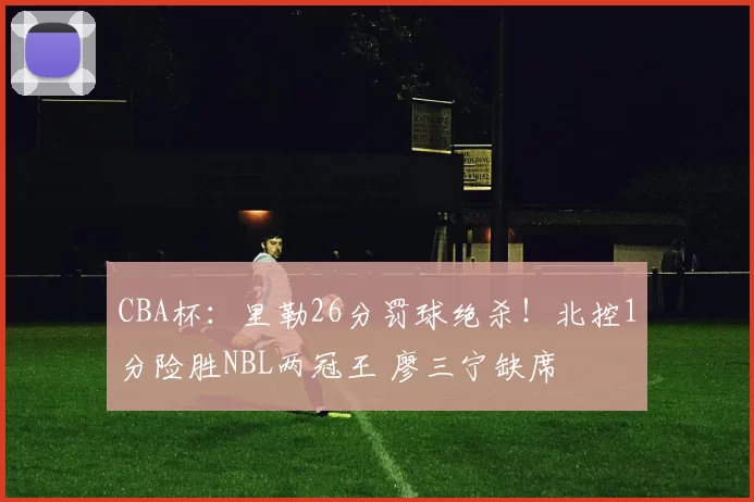 CBA杯：里勒26分罚球绝杀！北控1分险胜NBL两冠王 廖三宁缺席
