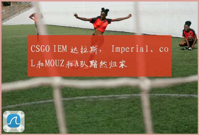 CSGO IEM 达拉斯， Imperial、coL和MOUZ和A队黯然归家
