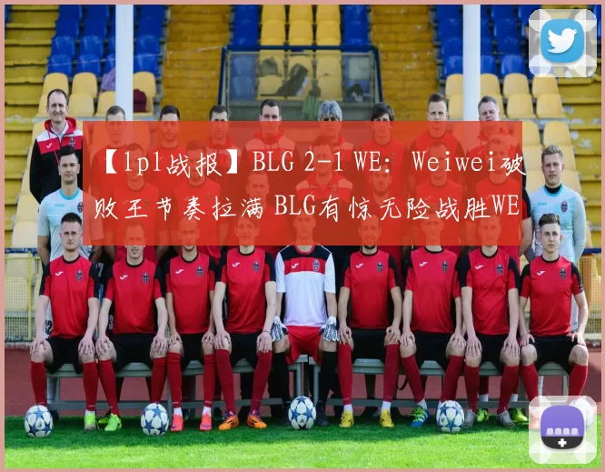 【lpl战报】BLG 2-1 WE：Weiwei破败王节奏拉满 BLG有惊无险战胜WE