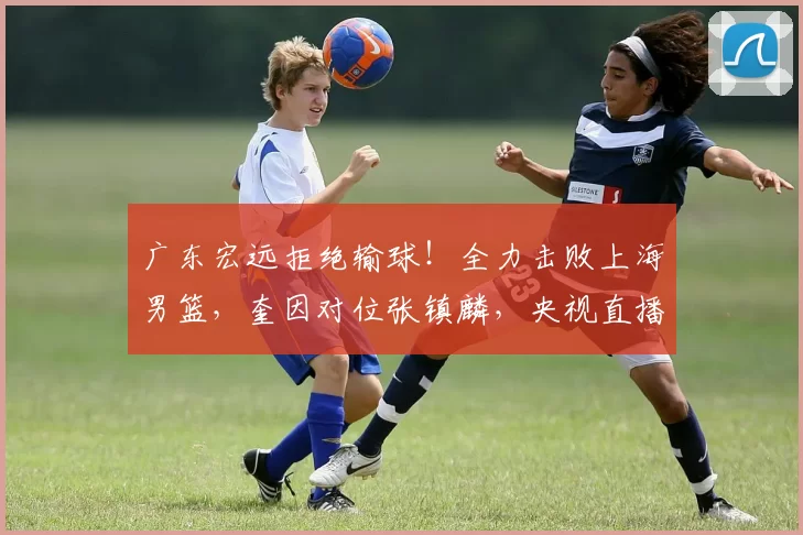 广东宏远拒绝输球！全力击败上海男篮，奎因对位张镇麟，央视直播