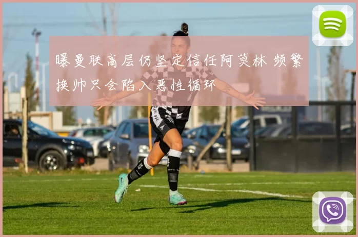 曝曼联高层仍坚定信任阿莫林 频繁换帅只会陷入恶性循环