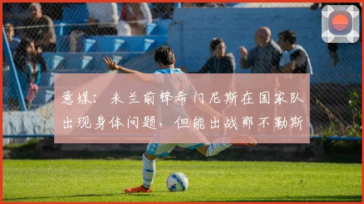 意媒：米兰前锋希门尼斯在国家队出现身体问题，但能出战那不勒斯