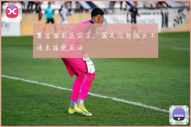 赛后混采区实录：国足众将低头不语未接受采访