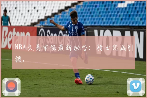 NBA交易市场最新动态：骑士完成引援,