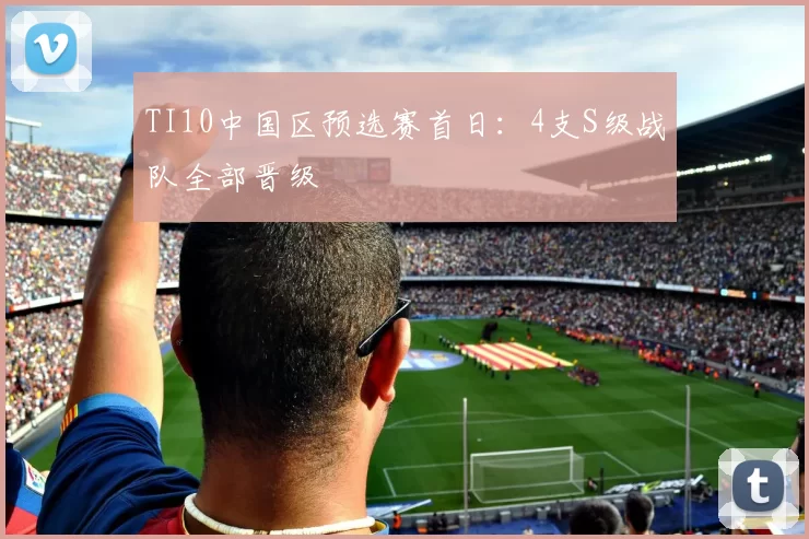 TI10中国区预选赛首日：4支S级战队全部晋级