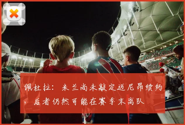 佩杜拉：米兰尚未敲定迈尼昂续约，后者仍然可能在赛季末离队