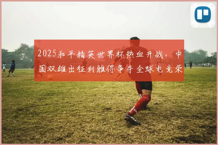 2025和平精英世界杯热血开战，中国双雄出征利雅得争夺全球电竞荣耀 ｜ 和平精英赛事