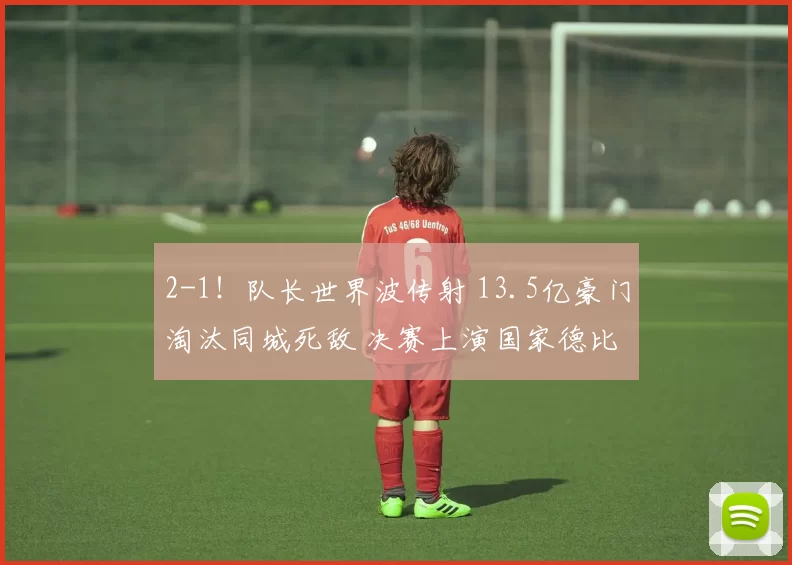 2-1！队长世界波传射 13.5亿豪门淘汰同城死敌 决赛上演国家德比