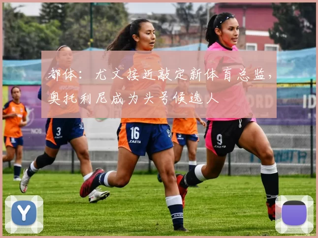 都体：尤文接近敲定新体育总监，奥托利尼成为头号候选人