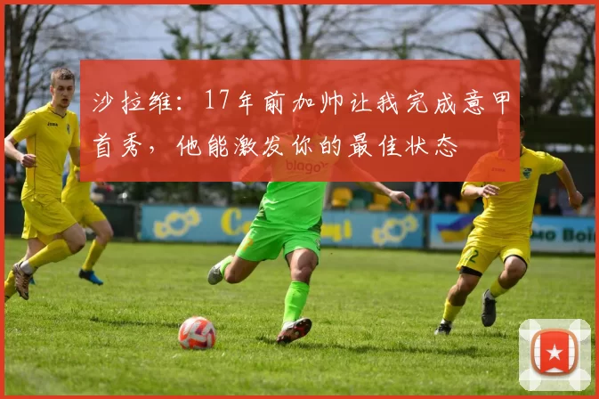 沙拉维：17年前加帅让我完成意甲首秀，他能激发你的最佳状态