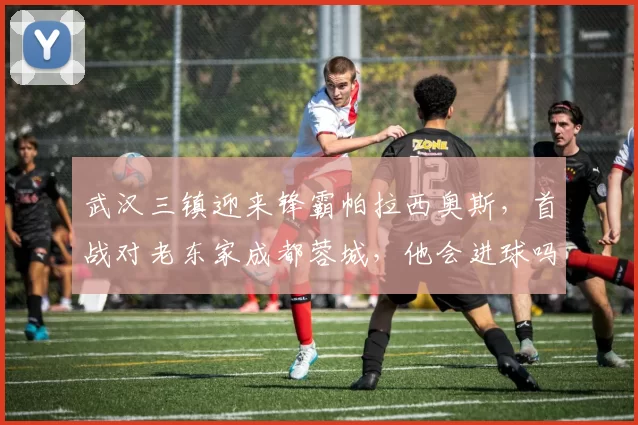 武汉三镇迎来锋霸帕拉西奥斯，首战对老东家成都蓉城，他会进球吗？