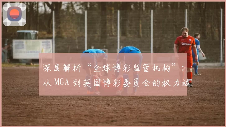 深度解析“全球博彩监管机构”：从 MGA 到英国博彩委员会的权力边界。（解读全球博彩监管版图：从MGA到英国博彩委员会的权限边界）