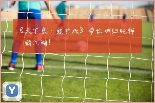 《天下贰·经典版》带你回归纯粹国韵江湖！