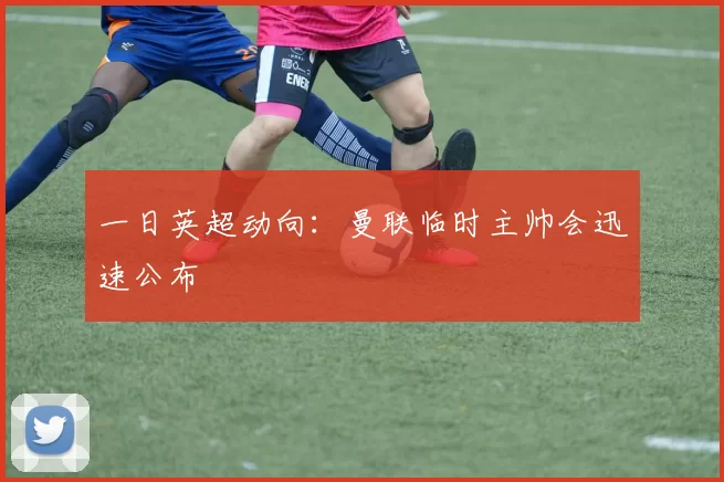 一日英超动向：曼联临时主帅会迅速公布
