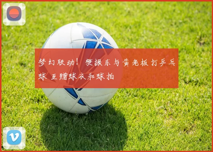 梦幻联动！樊振东与黄老板打乒乓球 互赠球衣和球拍