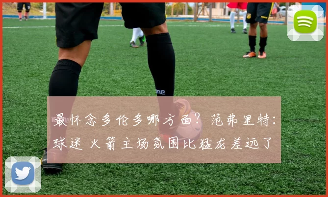 最怀念多伦多哪方面？范弗里特：球迷 火箭主场氛围比猛龙差远了