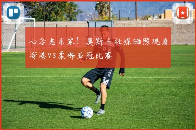 心念老东家！奥斯卡社媒晒照观看海港vs柔佛亚冠比赛