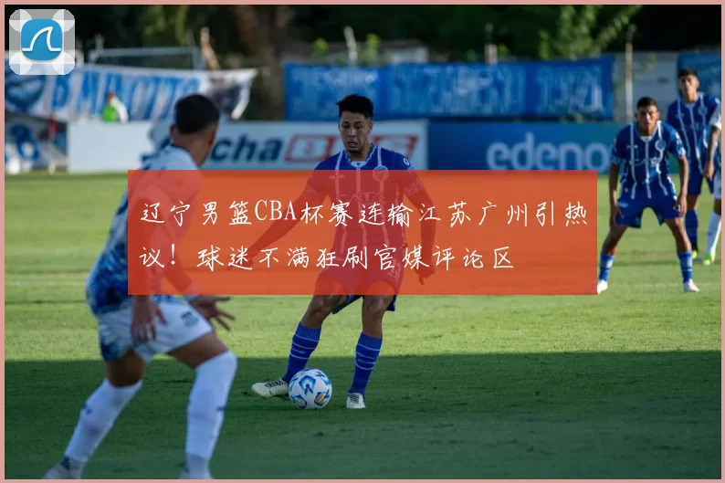 辽宁男篮CBA杯赛连输江苏广州引热议！球迷不满狂刷官媒评论区