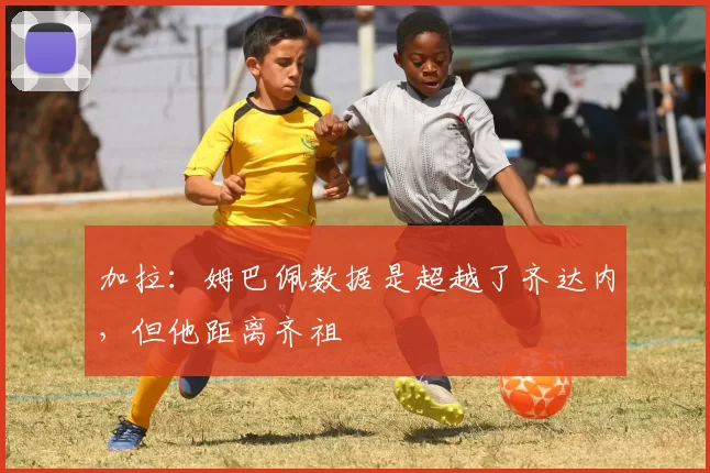 加拉：姆巴佩数据是超越了齐达内，但他距离齐祖