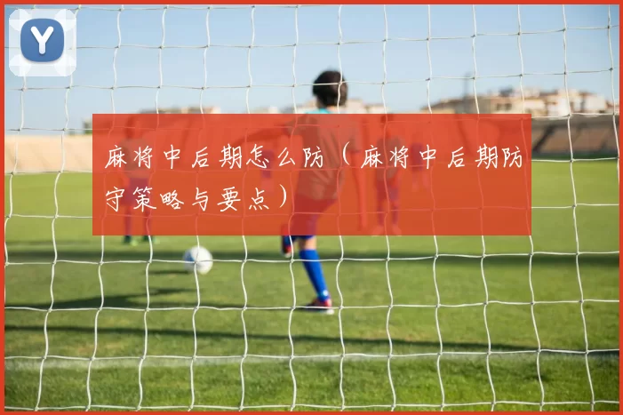 麻将中后期怎么防（麻将中后期防守策略与要点）