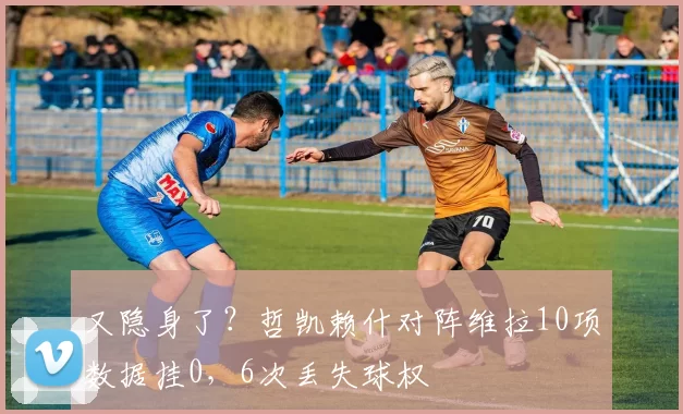 又隐身了？哲凯赖什对阵维拉10项数据挂0，6次丢失球权