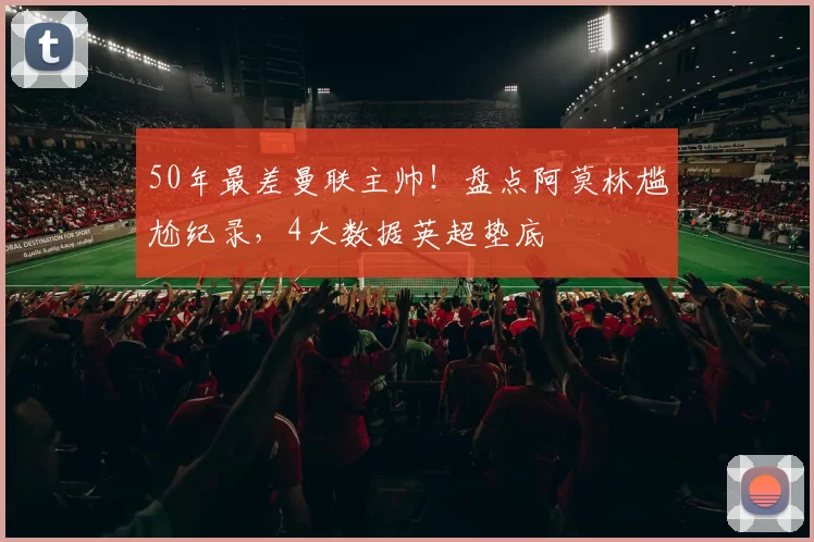 50年最差曼联主帅！盘点阿莫林尴尬纪录，4大数据英超垫底