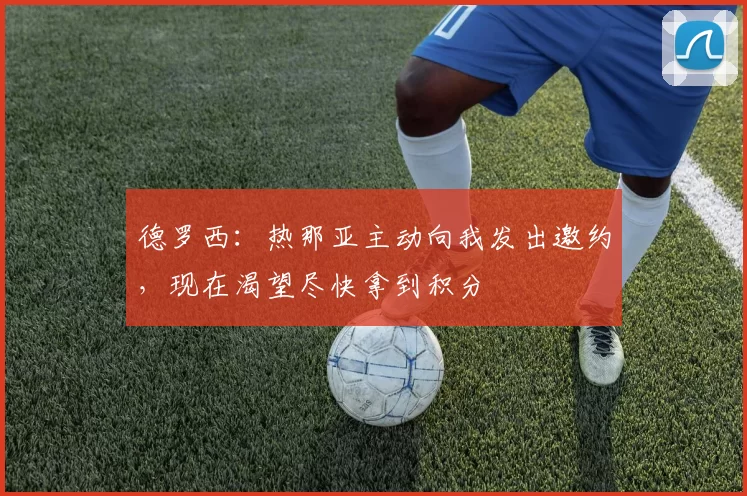 德罗西：热那亚主动向我发出邀约，现在渴望尽快拿到积分