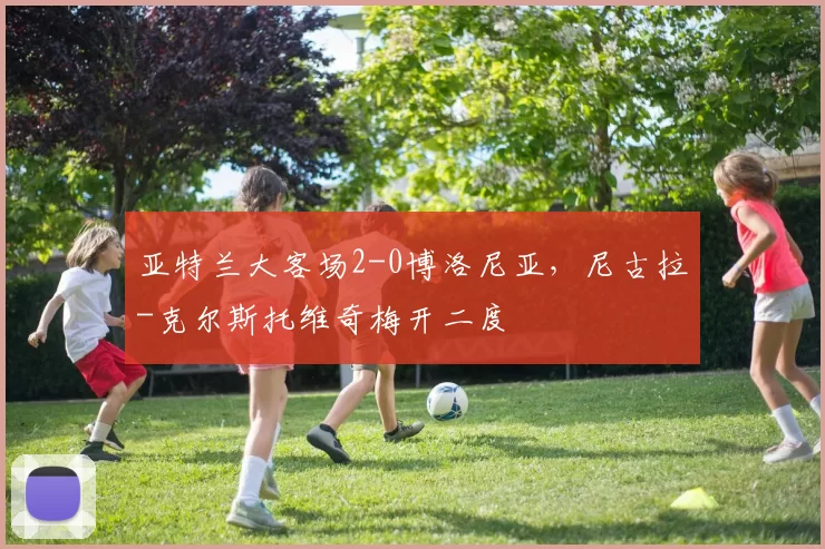 亚特兰大客场2-0博洛尼亚，尼古拉-克尔斯托维奇梅开二度