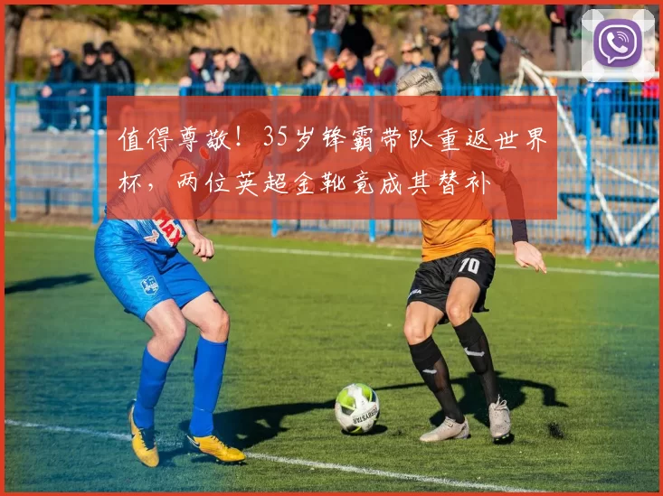 值得尊敬！35岁锋霸带队重返世界杯，两位英超金靴竟成其替补