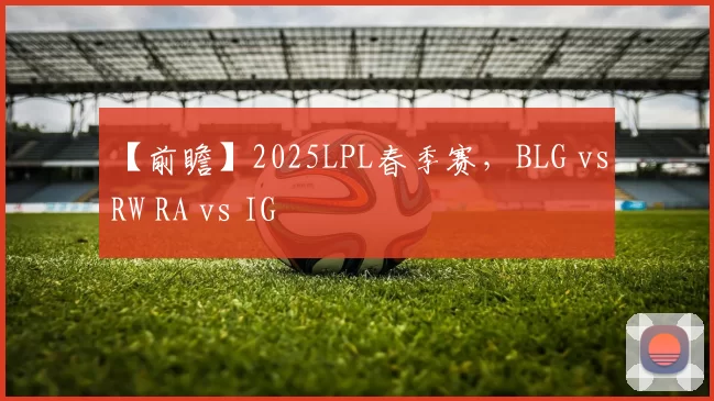 【前瞻】2025LPL春季赛，BLG vs RW RA vs IG