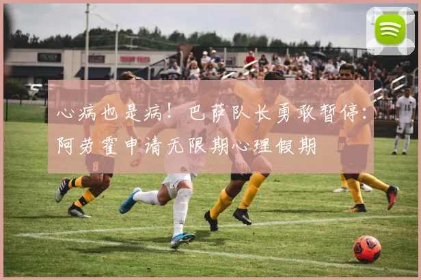 心病也是病！巴萨队长勇敢暂停：阿劳霍申请无限期心理假期