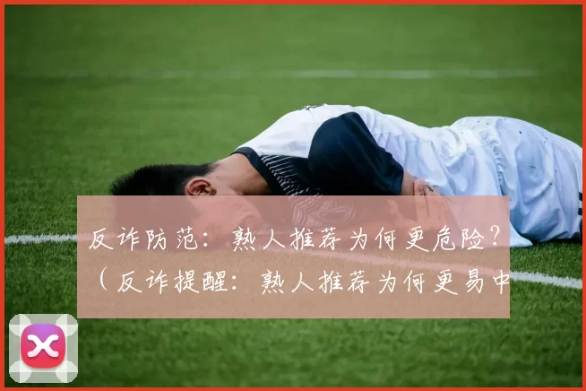 反诈防范：熟人推荐为何更危险？（反诈提醒：熟人推荐为何更易中招？）