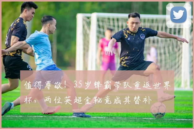 值得尊敬！35岁锋霸带队重返世界杯，两位英超金靴竟成其替补