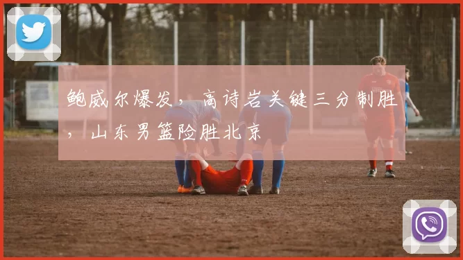 鲍威尔爆发，高诗岩关键三分制胜，山东男篮险胜北京