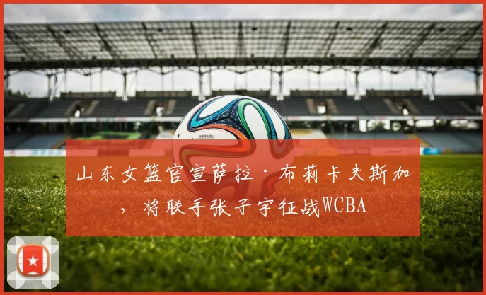 山东女篮官宣萨拉·布莉卡夫斯加盟，将联手张子宇征战WCBA