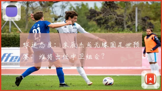 球迷态度：朱辰杰或无缘国足世预赛，谁将出任中卫组合？