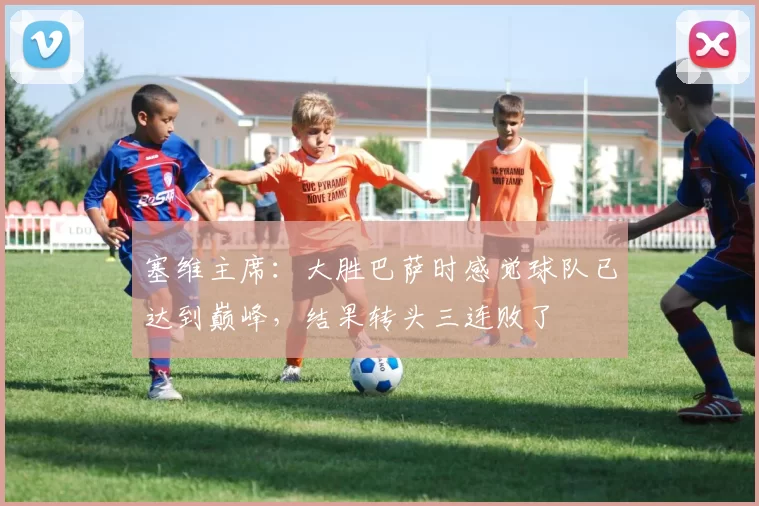 塞维主席：大胜巴萨时感觉球队已达到巅峰，结果转头三连败了